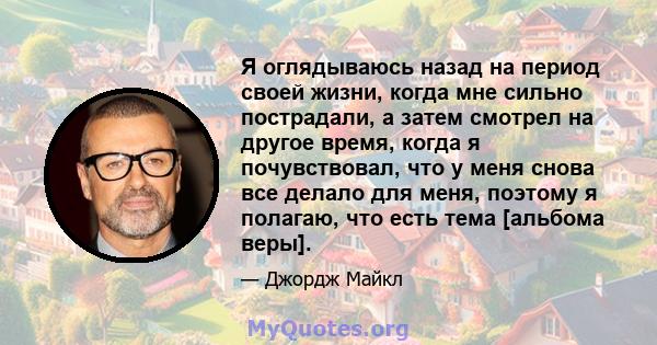 Я оглядываюсь назад на период своей жизни, когда мне сильно пострадали, а затем смотрел на другое время, когда я почувствовал, что у меня снова все делало для меня, поэтому я полагаю, что есть тема [альбома веры].