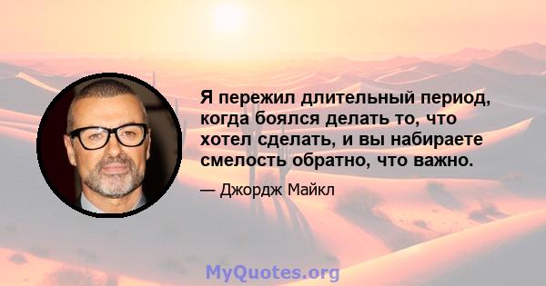 Я пережил длительный период, когда боялся делать то, что хотел сделать, и вы набираете смелость обратно, что важно.