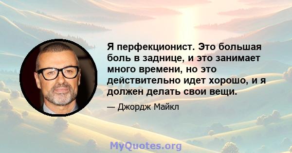 Я перфекционист. Это большая боль в заднице, и это занимает много времени, но это действительно идет хорошо, и я должен делать свои вещи.