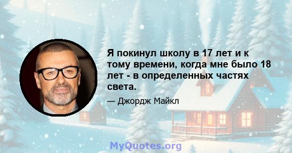 Я покинул школу в 17 лет и к тому времени, когда мне было 18 лет - в определенных частях света.