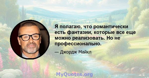 Я полагаю, что романтически есть фантазии, которые все еще можно реализовать. Но не профессионально.