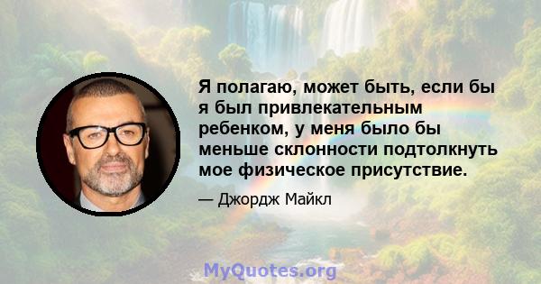 Я полагаю, может быть, если бы я был привлекательным ребенком, у меня было бы меньше склонности подтолкнуть мое физическое присутствие.