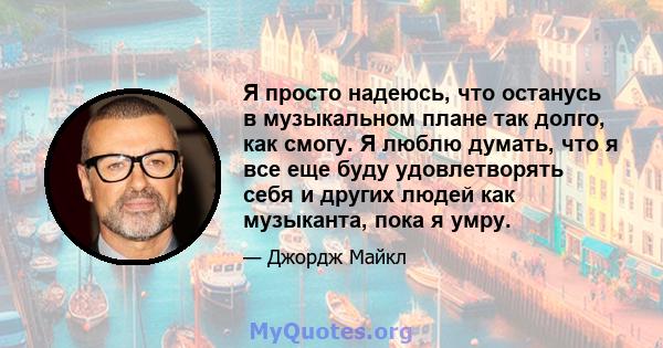 Я просто надеюсь, что останусь в музыкальном плане так долго, как смогу. Я люблю думать, что я все еще буду удовлетворять себя и других людей как музыканта, пока я умру.