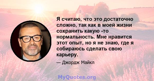 Я считаю, что это достаточно сложно, так как в моей жизни сохранить какую -то нормальность. Мне нравится этот опыт, но я не знаю, где я собираюсь сделать свою карьеру.