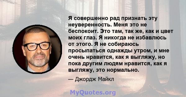 Я совершенно рад признать эту неуверенность. Меня это не беспокоит. Это там, так же, как и цвет моих глаз. Я никогда не избавлюсь от этого. Я не собираюсь просыпаться однажды утром, и мне очень нравится, как я выгляжу,