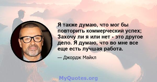 Я также думаю, что мог бы повторить коммерческий успех; Захочу ли я или нет - это другое дело. Я думаю, что во мне все еще есть лучшая работа.