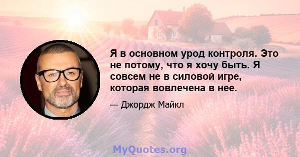 Я в основном урод контроля. Это не потому, что я хочу быть. Я совсем не в силовой игре, которая вовлечена в нее.