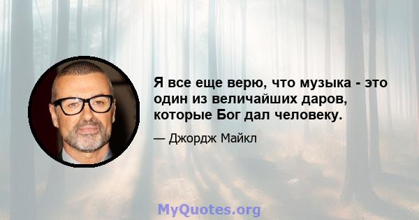 Я все еще верю, что музыка - это один из величайших даров, которые Бог дал человеку.