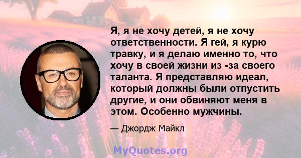 Я, я не хочу детей, я не хочу ответственности. Я гей, я курю травку, и я делаю именно то, что хочу в своей жизни из -за своего таланта. Я представляю идеал, который должны были отпустить другие, и они обвиняют меня в