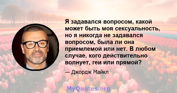 Я задавался вопросом, какой может быть моя сексуальность, но я никогда не задавался вопросом, была ли она приемлемой или нет. В любом случае, кого действительно волнует, геи или прямой?