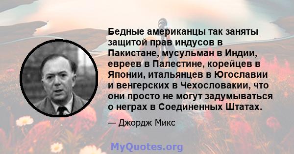 Бедные американцы так заняты защитой прав индусов в Пакистане, мусульман в Индии, евреев в Палестине, корейцев в Японии, итальянцев в Югославии и венгерских в Чехословакии, что они просто не могут задумываться о неграх