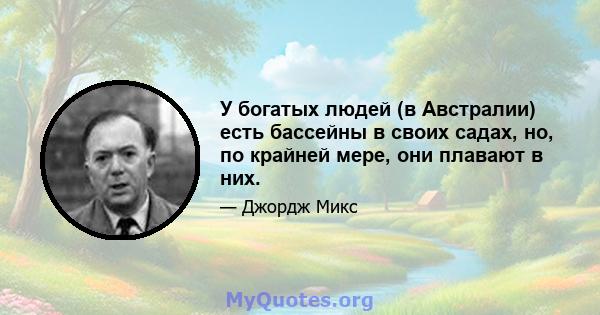 У богатых людей (в Австралии) есть бассейны в своих садах, но, по крайней мере, они плавают в них.