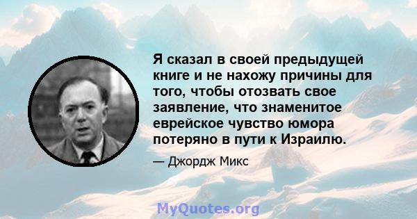 Я сказал в своей предыдущей книге и не нахожу причины для того, чтобы отозвать свое заявление, что знаменитое еврейское чувство юмора потеряно в пути к Израилю.