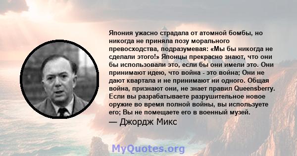 Япония ужасно страдала от атомной бомбы, но никогда не приняла позу морального превосходства, подразумевая: «Мы бы никогда не сделали этого!» Японцы прекрасно знают, что они бы использовали это, если бы они имели это.