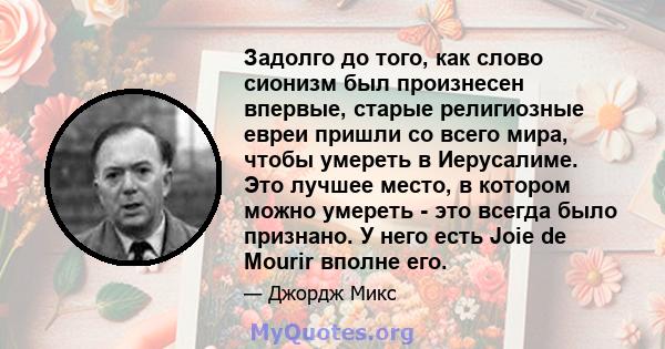 Задолго до того, как слово сионизм был произнесен впервые, старые религиозные евреи пришли со всего мира, чтобы умереть в Иерусалиме. Это лучшее место, в котором можно умереть - это всегда было признано. У него есть