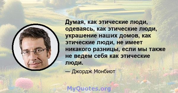 Думая, как этические люди, одеваясь, как этические люди, украшение наших домов, как этические люди, не имеет никакого разницы, если мы также не ведем себя как этические люди.