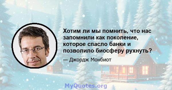 Хотим ли мы помнить, что нас запомнили как поколение, которое спасло банки и позволило биосферу рухнуть?