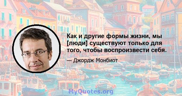 Как и другие формы жизни, мы [люди] существуют только для того, чтобы воспроизвести себя.