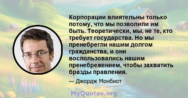 Корпорации влиятельны только потому, что мы позволили им быть. Теоретически, мы, не те, кто требует государства. Но мы пренебрегли нашим долгом гражданства, и они воспользовались нашим пренебрежением, чтобы захватить