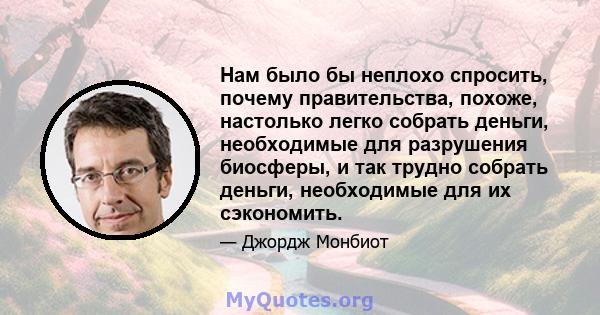 Нам было бы неплохо спросить, почему правительства, похоже, настолько легко собрать деньги, необходимые для разрушения биосферы, и так трудно собрать деньги, необходимые для их сэкономить.