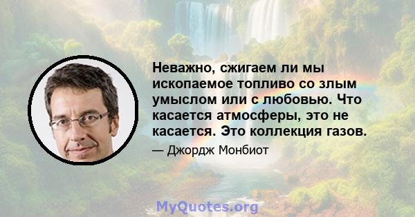 Неважно, сжигаем ли мы ископаемое топливо со злым умыслом или с любовью. Что касается атмосферы, это не касается. Это коллекция газов.