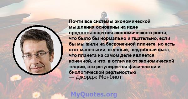 Почти все системы экономической мышления основаны на идее продолжающегося экономического роста, что было бы нормально и тщательно, если бы мы жили на бесконечной планете, но есть этот маленький, скучный, неудобный факт, 