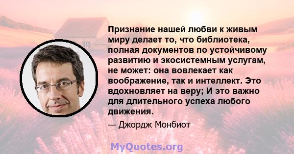 Признание нашей любви к живым миру делает то, что библиотека, полная документов по устойчивому развитию и экосистемным услугам, не может: она вовлекает как воображение, так и интеллект. Это вдохновляет на веру; И это