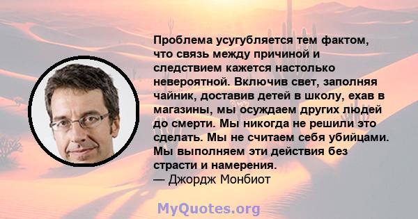 Проблема усугубляется тем фактом, что связь между причиной и следствием кажется настолько невероятной. Включив свет, заполняя чайник, доставив детей в школу, ехав в магазины, мы осуждаем других людей до смерти. Мы