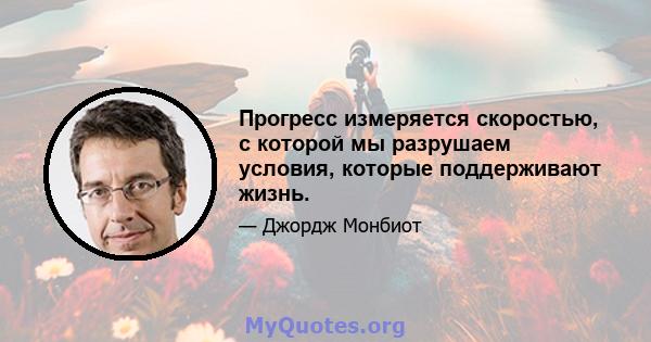 Прогресс измеряется скоростью, с которой мы разрушаем условия, которые поддерживают жизнь.