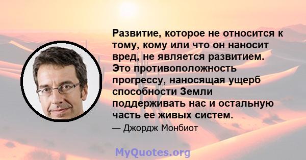 Развитие, которое не относится к тому, кому или что он наносит вред, не является развитием. Это противоположность прогрессу, наносящая ущерб способности Земли поддерживать нас и остальную часть ее живых систем.