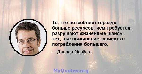 Те, кто потребляет гораздо больше ресурсов, чем требуется, разрушают жизненные шансы тех, чье выживание зависит от потребления большего.