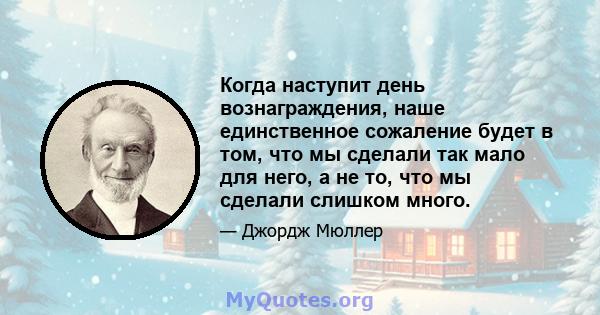 Когда наступит день вознаграждения, наше единственное сожаление будет в том, что мы сделали так мало для него, а не то, что мы сделали слишком много.