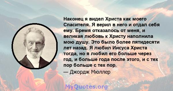 Наконец я видел Христа как моего Спасителя. Я верил в него и отдал себя ему. Бремя отказалось от меня, и великая любовь к Христу наполнила мою душу. Это было более пятидесяти лет назад. Я любил Иисуса Христа тогда, но я 