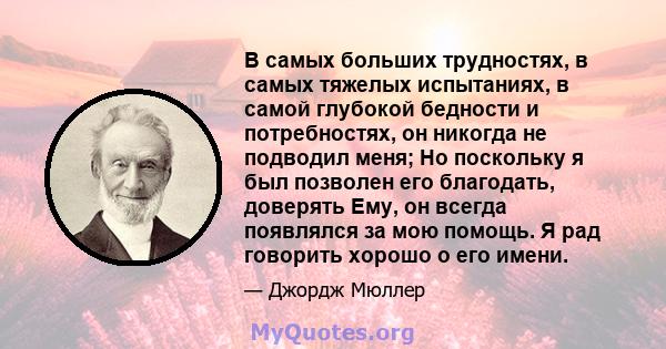 В самых больших трудностях, в самых тяжелых испытаниях, в самой глубокой бедности и потребностях, он никогда не подводил меня; Но поскольку я был позволен его благодать, доверять Ему, он всегда появлялся за мою помощь.