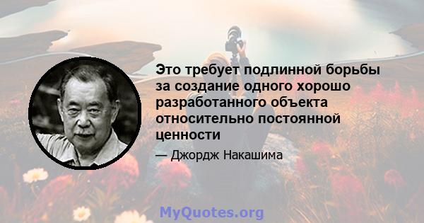 Это требует подлинной борьбы за создание одного хорошо разработанного объекта относительно постоянной ценности