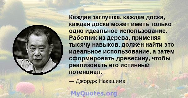 Каждая заглушка, каждая доска, каждая доска может иметь только одно идеальное использование. Работник из дерева, применяя тысячу навыков, должен найти это идеальное использование, а затем сформировать древесину, чтобы