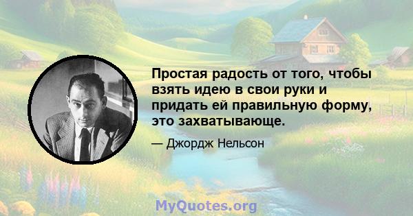 Простая радость от того, чтобы взять идею в свои руки и придать ей правильную форму, это захватывающе.