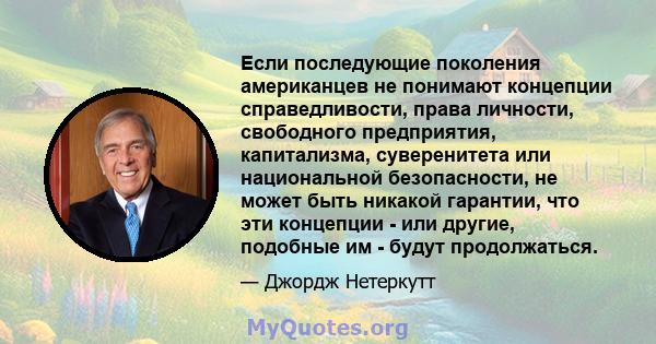 Если последующие поколения американцев не понимают концепции справедливости, права личности, свободного предприятия, капитализма, суверенитета или национальной безопасности, не может быть никакой гарантии, что эти