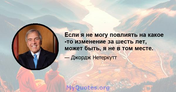 Если я не могу повлиять на какое -то изменение за шесть лет, может быть, я не в том месте.