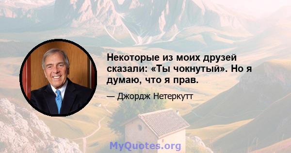 Некоторые из моих друзей сказали: «Ты чокнутый». Но я думаю, что я прав.