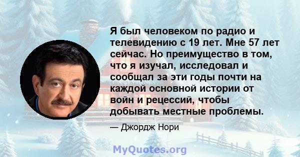 Я был человеком по радио и телевидению с 19 лет. Мне 57 лет сейчас. Но преимущество в том, что я изучал, исследовал и сообщал за эти годы почти на каждой основной истории от войн и рецессий, чтобы добывать местные