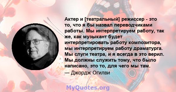 Актер и [театральный] режиссер - это то, что я бы назвал переводчиками работы. Мы интерпретируем работу, так же, как музыкант будет интерпретировать работу композитора, мы интерпретируем работу драматурга. Мы слуги