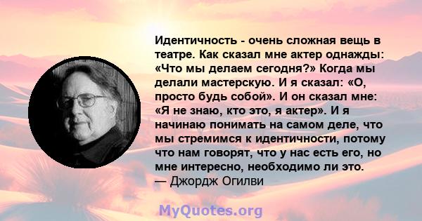 Идентичность - очень сложная вещь в театре. Как сказал мне актер однажды: «Что мы делаем сегодня?» Когда мы делали мастерскую. И я сказал: «О, просто будь собой». И он сказал мне: «Я не знаю, кто это, я актер». И я