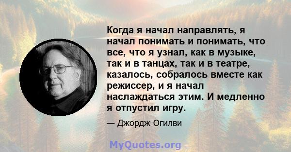 Когда я начал направлять, я начал понимать и понимать, что все, что я узнал, как в музыке, так и в танцах, так и в театре, казалось, собралось вместе как режиссер, и я начал наслаждаться этим. И медленно я отпустил игру.