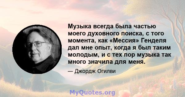 Музыка всегда была частью моего духовного поиска, с того момента, как «Мессия» Генделя дал мне опыт, когда я был таким молодым, и с тех пор музыка так много значила для меня.