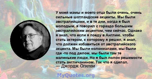 У моей мамы и моего отца были очень, очень сильные шотландские акценты. Мы были австралийцами, и в те дни, когда я был молодым, я говорил с гораздо большим австралийским акцентом, чем сейчас. Однако я знал, что если я