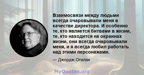 Взаимосвязи между людьми всегда очаровывали меня в качестве директора. И особенно те, кто является битвами в жизни, те, кто находится на окраинах жизни, они всегда очаровывали меня, и я всегда любил работать над этими