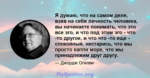 Я думаю, что на самом деле, взяв на себя личность человека, вы начинаете понимать, что это все эго, и что под этим эго - что -то другое, и что что -то еще - спокойный, нестарись, что мы просто капли море, что мы