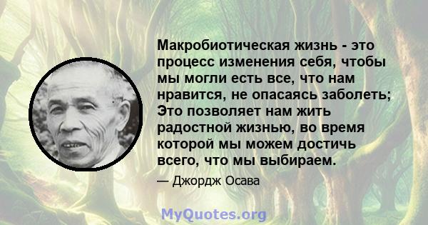 Макробиотическая жизнь - это процесс изменения себя, чтобы мы могли есть все, что нам нравится, не опасаясь заболеть; Это позволяет нам жить радостной жизнью, во время которой мы можем достичь всего, что мы выбираем.