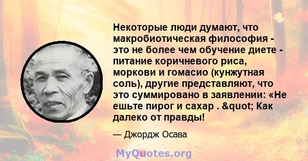 Некоторые люди думают, что макробиотическая философия - это не более чем обучение диете - питание коричневого риса, моркови и гомасио (кунжутная соль), другие представляют, что это суммировано в заявлении: «Не ешьте